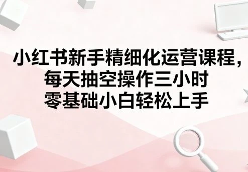 小红书新手精细化运营课程，每天抽空操作三小时，零基础小白轻松上手【1.3GB/MP4】-kk小站